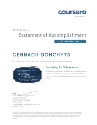 coursera.org




OCTOBER 28, 2012


          Statement of Accomplishment
                                                                                  WITH DISTINCTION




GENNADII DONCHYTS
HAS SUCCESSFULLY COMPLETED THE JOHNS HOPKINS UNIVERSITY'S OFFERING OF



                                                        Computing for Data Analysis
                                                        In this course students learn programming in R, reading data into
                                                        R, creating data graphics, accessing and installing R packages,
                                                        writing R functions, debugging, and organizing and commenting
                                                        R code.




ROGER D. PENG, PHD
ASSOCIATE PROFESSOR OF
BIOSTATISTICS
JOHNS HOPKINS BLOOMBERG SCHOOL OF
PUBLIC HEALTH


PLEASE NOTE: THE ONLINE OFFERING OF THIS CLASS DOES NOT REFLECT THE ENTIRE CURRICULUM OFFERED TO STUDENTS ENROLLED AT
THE JOHNS HOPKINS UNIVERSITY. THIS STATEMENT DOES NOT AFFIRM THAT THIS STUDENT WAS ENROLLED AS A STUDENT AT THE JOHNS
HOPKINS UNIVERSITY IN ANY WAY. IT DOES NOT CONFER A JOHNS HOPKINS UNIVERSITY GRADE; IT DOES NOT CONFER JOHNS HOPKINS
UNIVERSITY CREDIT; IT DOES NOT CONFER A JOHNS HOPKINS UNIVERSITY DEGREE; AND IT DOES NOT VERIFY THE IDENTITY OF THE
STUDENT.
 