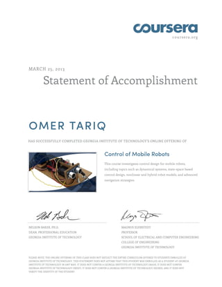 coursera.org
Statement of Accomplishment
MARCH 25, 2013
OMER TARIQ
HAS SUCCESSFULLY COMPLETED GEORGIA INSTITUTE OF TECHNOLOGY'S ONLINE OFFERING OF
Control of Mobile Robots
This course investigates control design for mobile robots,
including topics such as dynamical systems, state-space based
control design, nonlinear and hybrid robot models, and advanced
navigation strategies.
NELSON BAKER, PH.D.
DEAN, PROFESSIONAL EDUCATION
GEORGIA INSTITUTE OF TECHNOLOGY
MAGNUS EGERSTEDT
PROFESSOR
SCHOOL OF ELECTRICAL AND COMPUTER ENGINEERING
COLLEGE OF ENGINEERING
GEORGIA INSTITUTE OF TECHNOLOGY
PLEASE NOTE: THE ONLINE OFFERING OF THIS CLASS DOES NOT REFLECT THE ENTIRE CURRICULUM OFFERED TO STUDENTS ENROLLED AT
GEORGIA INSTITUTE OF TECHNOLOGY. THIS STATEMENT DOES NOT AFFIRM THAT THIS STUDENT WAS ENROLLED AS A STUDENT AT GEORGIA
INSTITUTE OF TECHNOLOGY IN ANY WAY. IT DOES NOT CONFER A GEORGIA INSTITUTE OF TECHNOLOGY GRADE; IT DOES NOT CONFER
GEORGIA INSTITUTE OF TECHNOLOGY CREDIT; IT DOES NOT CONFER A GEORGIA INSTITUTE OF TECHNOLOGY DEGREE; AND IT DOES NOT
VERIFY THE IDENTITY OF THE STUDENT.
 