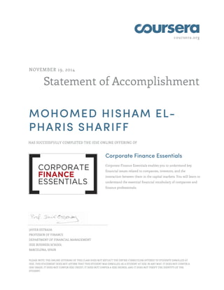 coursera.org 
NOVEMBER 19, 2014 
Statement of Accomplishment 
MOHOMED HISHAM EL-PHARIS 
SHARIFF 
HAS SUCCESSFULLY COMPLETED THE IESE ONLINE OFFERING OF 
Corporate Finance Essentials 
Corporate Finance Essentials enables you to understand key 
financial issues related to companies, investors, and the 
interaction between them in the capital markets. You will learn to 
understand the essential financial vocabulary of companies and 
finance professionals. 
JAVIER ESTRADA 
PROFESSOR OF FINANCE 
DEPARTMENT OF FINANCIAL MANAGEMENT 
IESE BUSINESS SCHOOL 
BARCELONA, SPAIN 
PLEASE NOTE: THE ONLINE OFFERING OF THIS CLASS DOES NOT REFLECT THE ENTIRE CURRICULUM OFFERED TO STUDENTS ENROLLED AT 
IESE. THIS STATEMENT DOES NOT AFFIRM THAT THIS STUDENT WAS ENROLLED AS A STUDENT AT IESE IN ANY WAY. IT DOES NOT CONFER A 
IESE GRADE; IT DOES NOT CONFER IESE CREDIT; IT DOES NOT CONFER A IESE DEGREE; AND IT DOES NOT VERIFY THE IDENTITY OF THE 
STUDENT. 
