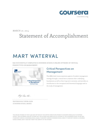coursera.org
Statement of Accomplishment
MARCH 27, 2014
MART WATERVAL
HAS SUCCESSFULLY COMPLETED IE BUSINESS SCHOOL'S ONLINE OFFERING OF CRITICAL
PERSPECTIVES ON MANAGEMENT.
Critical Perspectives on
Management
This MBA-level course examines aspects of modern management
strategy through a critical lens to examine their underlying
foundations as well as their long-term outcomes, and provides an
introduction to the conceptual and theoretical language used in
the study of management.
PROFESSOR ROLF STROM-OLSEN
IE BUSINESS SCHOOL, MADRID
THE ONLINE OFFERING OF THIS CLASS DOES NOT REFLECT THE ENTIRE CURRICULUM OFFERED TO STUDENTS ENROLLED AT IE BUSINESS
SCHOOL. THIS STATEMENT DOES NOT AFFIRM THAT THIS STUDENT WAS ENROLLED AS A STUDENT AT THE IE BUSINESS SCHOOL IN ANY WAY.
IT DOES NOT CONFER A IE BUSINESS SCHOOL GRADE; IT DOES NOT CONFER IE BUSINESS SCHOOL CREDIT; IT DOES NOT CONFER A IE BUSINESS
SCHOOL DEGREE; AND IT DOES NOT VERIFY THE IDENTITY OF THE STUDENT.
 