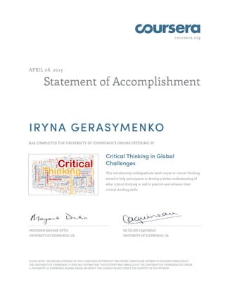 coursera.org
Statement of Accomplishment
APRIL 08, 2013
IRYNA GERASYMENKO
HAS COMPLETED THE UNIVERSITY OF EDINBURGH'S ONLINE OFFERING OF
Critical Thinking in Global
Challenges
This introductory undergraduate-level course in critical thinking
aimed to help participants to develop a better understanding of
what critical thinking is, and to practice and enhance their
critical thinking skills.
PROFESSOR MAYANK DUTIA
UNIVERSITY OF EDINBURGH, UK.
DR CELINE CAQUINEAU
UNIVERSITY OF EDINBURGH, UK.
PLEASE NOTE: THE ONLINE OFFERING OF THIS CLASS DOES NOT REFLECT THE ENTIRE CURRICULUM OFFERED TO STUDENTS ENROLLED AT
THE UNIVERSITY OF EDINBURGH. IT DOES NOT AFFIRM THAT THIS STUDENT WAS ENROLLED AT THE UNIVERSITY OF EDINBURGH OR CONFER
A UNIVERSITY OF EDINBURGH DEGREE, GRADE OR CREDIT. THE COURSE DID NOT VERIFY THE IDENTITY OF THE STUDENT.
 