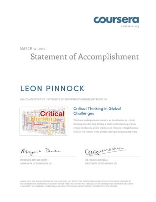 coursera.org
Statement of Accomplishment
MARCH 12, 2015
LEON PINNOCK
HAS COMPLETED THE UNIVERSITY OF EDINBURGH'S ONLINE OFFERING OF
Critical Thinking in Global
Challenges
This basic undergraduate course is an introduction to critical
thinking aimed to help develop a better understanding of what
critical thinking is, and to practice and enhance critical thinking
skills in the context of the global challenges facing society today.
PROFESSOR MAYANK DUTIA
UNIVERSITY OF EDINBURGH, UK.
DR CELINE CAQUINEAU
UNIVERSITY OF EDINBURGH, UK.
PLEASE NOTE: THE ONLINE OFFERING OF THIS CLASS DOES NOT REFLECT THE ENTIRE CURRICULUM OFFERED TO STUDENTS ENROLLED AT
THE UNIVERSITY OF EDINBURGH. IT DOES NOT AFFIRM THAT THIS STUDENT WAS ENROLLED AT THE UNIVERSITY OF EDINBURGH OR CONFER
A UNIVERSITY OF EDINBURGH DEGREE, GRADE OR CREDIT. THE COURSE DID NOT VERIFY THE IDENTITY OF THE STUDENT.
 