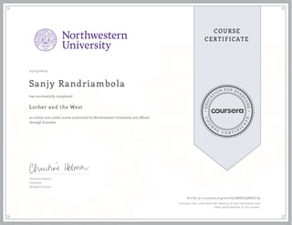 EDUCA
T
ION FOR EVE
R
YONE
CO
U
R
S
E
C E R T I F
I
C
A
TE
COURSE
CERTIFICATE
03/05/2019
Sanjy Randriambola
Luther and the West
an online non-credit course authorized by Northwestern University and offered
through Coursera
has successfully completed
Christine Helmer
Professor
Religious Studies
Verify at coursera.org/verify/D8ESLQ8NZC79
Coursera has confirmed the identity of this individual and
their participation in the course.
 