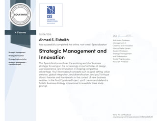 4 Courses
Strategic Management
Strategy Formulation
Strategy Implementation
Strategic Management -
Capstone Project
Rob Austin, Professor,
Management of
Creativity and Innovation
Marcus Møller Larsen,
Assistant Professor,
Strategic Management
and Globalization
Nicolai Pogrebnyakov,
Associate Professor
05/26/2016
Ahmed S. Elsheikh
has successfully completed the online, non-credit Specialization
Strategic Management and
Innovation
This Specialization explores the evolving world of business
strategy, focusing on the increasingly important roles of design,
user experience, and innovation in shaping competitive
advantage. You’ll learn about concepts such as goal setting, value
creation, global integration, and diversification, and you’ll critique
classic theories and frameworks in the context of new business
realities. In the final Capstone Project, you’ll create and defend a
holistic business strategy in response to a realistic case study
prompt.
Verify this certificate at:
coursera.org/verify/specialization/D8WEJLVKZLAR
 
