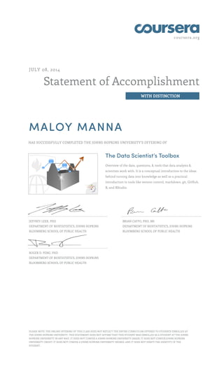 coursera.org
Statement of Accomplishment
WITH DISTINCTION
JULY 08, 2014
MALOY MANNA
HAS SUCCESSFULLY COMPLETED THE JOHNS HOPKINS UNIVERSITY'S OFFERING OF
The Data Scientist’s Toolbox
Overview of the data, questions, & tools that data analysts &
scientists work with. It is a conceptual introduction to the ideas
behind turning data into knowledge as well as a practical
introduction to tools like version control, markdown, git, GitHub,
R, and RStudio.
JEFFREY LEEK, PHD
DEPARTMENT OF BIOSTATISTICS, JOHNS HOPKINS
BLOOMBERG SCHOOL OF PUBLIC HEALTH
BRIAN CAFFO, PHD, MS
DEPARTMENT OF BIOSTATISTICS, JOHNS HOPKINS
BLOOMBERG SCHOOL OF PUBLIC HEALTH
ROGER D. PENG, PHD
DEPARTMENT OF BIOSTATISTICS, JOHNS HOPKINS
BLOOMBERG SCHOOL OF PUBLIC HEALTH
PLEASE NOTE: THE ONLINE OFFERING OF THIS CLASS DOES NOT REFLECT THE ENTIRE CURRICULUM OFFERED TO STUDENTS ENROLLED AT
THE JOHNS HOPKINS UNIVERSITY. THIS STATEMENT DOES NOT AFFIRM THAT THIS STUDENT WAS ENROLLED AS A STUDENT AT THE JOHNS
HOPKINS UNIVERSITY IN ANY WAY. IT DOES NOT CONFER A JOHNS HOPKINS UNIVERSITY GRADE; IT DOES NOT CONFER JOHNS HOPKINS
UNIVERSITY CREDIT; IT DOES NOT CONFER A JOHNS HOPKINS UNIVERSITY DEGREE; AND IT DOES NOT VERIFY THE IDENTITY OF THE
STUDENT.
 