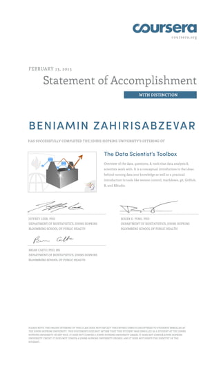 coursera.org
Statement of Accomplishment
WITH DISTINCTION
FEBRUARY 13, 2015
BENIAMIN ZAHIRISABZEVAR
HAS SUCCESSFULLY COMPLETED THE JOHNS HOPKINS UNIVERSITY'S OFFERING OF
The Data Scientist’s Toolbox
Overview of the data, questions, & tools that data analysts &
scientists work with. It is a conceptual introduction to the ideas
behind turning data into knowledge as well as a practical
introduction to tools like version control, markdown, git, GitHub,
R, and RStudio.
JEFFREY LEEK, PHD
DEPARTMENT OF BIOSTATISTICS, JOHNS HOPKINS
BLOOMBERG SCHOOL OF PUBLIC HEALTH
ROGER D. PENG, PHD
DEPARTMENT OF BIOSTATISTICS, JOHNS HOPKINS
BLOOMBERG SCHOOL OF PUBLIC HEALTH
BRIAN CAFFO, PHD, MS
DEPARTMENT OF BIOSTATISTICS, JOHNS HOPKINS
BLOOMBERG SCHOOL OF PUBLIC HEALTH
PLEASE NOTE: THE ONLINE OFFERING OF THIS CLASS DOES NOT REFLECT THE ENTIRE CURRICULUM OFFERED TO STUDENTS ENROLLED AT
THE JOHNS HOPKINS UNIVERSITY. THIS STATEMENT DOES NOT AFFIRM THAT THIS STUDENT WAS ENROLLED AS A STUDENT AT THE JOHNS
HOPKINS UNIVERSITY IN ANY WAY. IT DOES NOT CONFER A JOHNS HOPKINS UNIVERSITY GRADE; IT DOES NOT CONFER JOHNS HOPKINS
UNIVERSITY CREDIT; IT DOES NOT CONFER A JOHNS HOPKINS UNIVERSITY DEGREE; AND IT DOES NOT VERIFY THE IDENTITY OF THE
STUDENT.
 