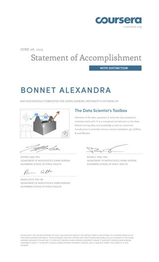 coursera.org
Statement of Accomplishment
WITH DISTINCTION
JUNE 08, 2015
BONNET ALEXANDRA
HAS SUCCESSFULLY COMPLETED THE JOHNS HOPKINS UNIVERSITY'S OFFERING OF
The Data Scientist’s Toolbox
Overview of the data, questions, & tools that data analysts &
scientists work with. It is a conceptual introduction to the ideas
behind turning data into knowledge as well as a practical
introduction to tools like version control, markdown, git, GitHub,
R, and RStudio.
JEFFREY LEEK, PHD
DEPARTMENT OF BIOSTATISTICS, JOHNS HOPKINS
BLOOMBERG SCHOOL OF PUBLIC HEALTH
ROGER D. PENG, PHD
DEPARTMENT OF BIOSTATISTICS, JOHNS HOPKINS
BLOOMBERG SCHOOL OF PUBLIC HEALTH
BRIAN CAFFO, PHD, MS
DEPARTMENT OF BIOSTATISTICS, JOHNS HOPKINS
BLOOMBERG SCHOOL OF PUBLIC HEALTH
PLEASE NOTE: THE ONLINE OFFERING OF THIS CLASS DOES NOT REFLECT THE ENTIRE CURRICULUM OFFERED TO STUDENTS ENROLLED AT
THE JOHNS HOPKINS UNIVERSITY. THIS STATEMENT DOES NOT AFFIRM THAT THIS STUDENT WAS ENROLLED AS A STUDENT AT THE JOHNS
HOPKINS UNIVERSITY IN ANY WAY. IT DOES NOT CONFER A JOHNS HOPKINS UNIVERSITY GRADE; IT DOES NOT CONFER JOHNS HOPKINS
UNIVERSITY CREDIT; IT DOES NOT CONFER A JOHNS HOPKINS UNIVERSITY DEGREE; AND IT DOES NOT VERIFY THE IDENTITY OF THE
STUDENT.
 