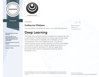 5 Courses
Neural Networks and Deep
Learning
Improving Deep Neural
Networks: Hyperparameter
tuning, Regularization and
Optimization
Structuring Machine Learning
Projects
Convolutional Neural Networks
Sequence Models
Adjunct Professor
Andrew Ng
Computer Science
12/18/2019
Guillaume Fillebeen
has successfully completed the online, non-credit Specialization
Deep Learning
The Deep Learning Specialization is designed to prepare learners
to participate in the development of cutting-edge AI technology,
and to understand the capability, the challenges, and the
consequences of the rise of deep learning. Through five
interconnected courses, learners develop a profound knowledge
of the hottest AI algorithms, mastering deep learning from its
foundations (neural networks) to its industry applications
(Computer Vision, Natural Language Processing, Speech
Recognition, etc.).
The online specialization named in this certificate may draw on material from courses taught on-campus, but the included
courses are not equivalent to on-campus courses. Participation in this online specialization does not constitute enrollment at
this university. This certificate does not confer a University grade, course credit or degree, and it does not verify the identity of
the learner.
Verify this certificate at:
coursera.org/verify/specialization/UVK94W4CDNYJ
 