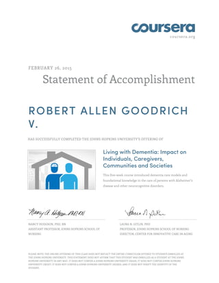 coursera.org
Statement of Accomplishment
FEBRUARY 26, 2015
ROBERT ALLEN GOODRICH
V.
HAS SUCCESSFULLY COMPLETED THE JOHNS HOPKINS UNIVERSITY'S OFFERING OF
Living with Dementia: Impact on
Individuals, Caregivers,
Communities and Societies
This five-week course introduced dementia care models and
foundational knowledge in the care of persons with Alzheimer’s
disease and other neurocognitive disorders.
NANCY HODGSON, PHD, RN
ASSISTANT PROFESSOR, JOHNS HOPKINS SCHOOL OF
NURSING
LAURA N. GITLIN, PHD
PROFESSOR, JOHNS HOPKINS SCHOOL OF NURSING
DIRECTOR, CENTER FOR INNOVATIVE CARE IN AGING
PLEASE NOTE: THE ONLINE OFFERING OF THIS CLASS DOES NOT REFLECT THE ENTIRE CURRICULUM OFFERED TO STUDENTS ENROLLED AT
THE JOHNS HOPKINS UNIVERSITY. THIS STATEMENT DOES NOT AFFIRM THAT THIS STUDENT WAS ENROLLED AS A STUDENT AT THE JOHNS
HOPKINS UNIVERSITY IN ANY WAY. IT DOES NOT CONFER A JOHNS HOPKINS UNIVERSITY GRADE; IT DOES NOT CONFER JOHNS HOPKINS
UNIVERSITY CREDIT; IT DOES NOT CONFER A JOHNS HOPKINS UNIVERSITY DEGREE; AND IT DOES NOT VERIFY THE IDENTITY OF THE
STUDENT.
 