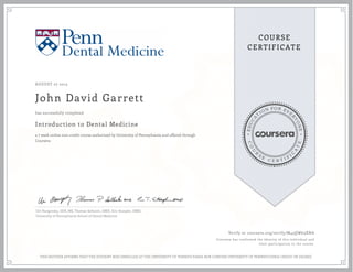 E
D
U
C
A
T
ION FOR EVE
R
Y
O
N
E
C
O
U
R
S
E
C E R T I F
I
C
A
T
E
COURSE
CERTIFICATE
AUGUST 27 2015
John David Garrett
Introduction to Dental Medicine
a 7 week online non-credit course authorized by University of Pennsylvania and offered through
Coursera
has successfully completed
Uri Hangorsky, DDS, MS, Thomas Sollecito, DMD, Eric Stoopler, DMD,
University of Pennsylvania School of Dental Medicine
Verify at coursera.org/verify/M43QW63XNA
Coursera has confirmed the identity of this individual and
their participation in the course.
THIS NEITHER AFFIRMS THAT THE STUDENT WAS ENROLLED AT THE UNIVERSITY OF PENNSYLVANIA NOR CONFERS UNIVERSITY OF PENNSYLVANIA CREDIT OR DEGREE
 