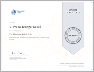 EDUCA
T
ION FOR EVE
R
YONE
CO
U
R
S
E
C E R T I F
I
C
A
TE
COURSE
CERTIFICATE
01/25/2019
Vievara Dungo Rosel
The Changing Global Order
an online non-credit course authorized by Universiteit Leiden and offered through
Coursera
has successfully completed
Professor Madeleine O. Hosli
Faculty of Governance and Global Affairs
Leiden University
Verify at coursera.org/verify/DES5ADVQQD2D
Coursera has confirmed the identity of this individual and
their participation in the course.
 