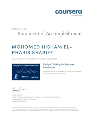 coursera.org
Statement of Accomplishment
MARCH 31, 2015
MOHOMED HISHAM EL-
PHARIS SHARIFF
HAS SUCCESSFULLY COMPLETED THE COURSERA ONLINE COURSE
Design Thinking for Business
Innovation
This course provides an overview of the Design Thinking process
and tools used for business innovation.
JEANNE LIEDTKA
UNITED TECHNOLOGIES CORPORATION PROFESSOR OF BUSINESS ADMINISTRATION
DARDEN GRADUATE SCHOOL OF BUSINESS
UNIVERSITY OF VIRGINIA
IMPORTANT NOTE: THE ONLINE OFFERING OF THIS CLASS IS NOT IDENTICAL TO ANY COURSE OFFERED AT THE UNIVERSITY OF VIRGINIA
("UVA"). THE COURSERA PARTICIPANT WHO HAS RECEIVED THIS STATEMENT OF ACCOMPLISHMENT IS NOT ENROLLED AS A STUDENT AT UVA,
HAS NOT RECEIVED CREDIT OR A GRADE FROM THE UNIVERSITY OF VIRGINIA, NOR HAS THE PARTICIPANT'S IDENTITY BEEN VERIFIED BY UVA.
 