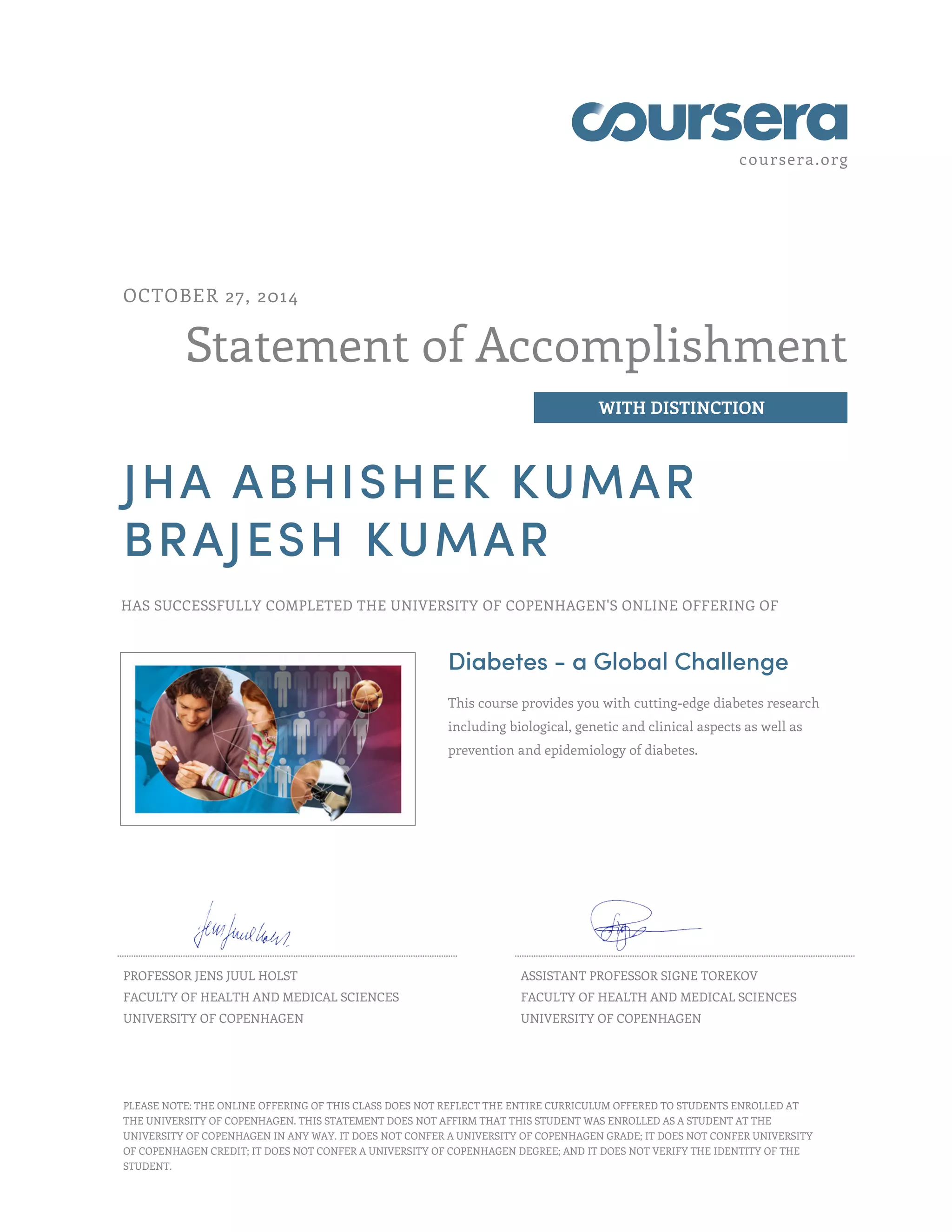 coursera.org
Statement of Accomplishment
WITH DISTINCTION
OCTOBER 27, 2014
JHA ABHISHEK KUMAR
BRAJESH KUMAR
HAS SUCCESSFULLY COMPLETED THE UNIVERSITY OF COPENHAGEN'S ONLINE OFFERING OF
Diabetes - a Global Challenge
This course provides you with cutting-edge diabetes research
including biological, genetic and clinical aspects as well as
prevention and epidemiology of diabetes.
PROFESSOR JENS JUUL HOLST
FACULTY OF HEALTH AND MEDICAL SCIENCES
UNIVERSITY OF COPENHAGEN
ASSISTANT PROFESSOR SIGNE TOREKOV
FACULTY OF HEALTH AND MEDICAL SCIENCES
UNIVERSITY OF COPENHAGEN
PLEASE NOTE: THE ONLINE OFFERING OF THIS CLASS DOES NOT REFLECT THE ENTIRE CURRICULUM OFFERED TO STUDENTS ENROLLED AT
THE UNIVERSITY OF COPENHAGEN. THIS STATEMENT DOES NOT AFFIRM THAT THIS STUDENT WAS ENROLLED AS A STUDENT AT THE
UNIVERSITY OF COPENHAGEN IN ANY WAY. IT DOES NOT CONFER A UNIVERSITY OF COPENHAGEN GRADE; IT DOES NOT CONFER UNIVERSITY
OF COPENHAGEN CREDIT; IT DOES NOT CONFER A UNIVERSITY OF COPENHAGEN DEGREE; AND IT DOES NOT VERIFY THE IDENTITY OF THE
STUDENT.