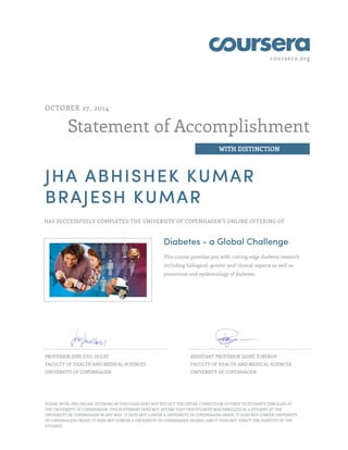 coursera.org 
Statement of Accomplishment 
WITH DISTINCTION 
OCTOBER 27, 2014 
JHA ABHISHEK KUMAR 
BRAJESH KUMAR 
HAS SUCCESSFULLY COMPLETED THE UNIVERSITY OF COPENHAGEN'S ONLINE OFFERING OF 
Diabetes - a Global Challenge 
This course provides you with cutting-edge diabetes research 
including biological, genetic and clinical aspects as well as 
prevention and epidemiology of diabetes. 
PROFESSOR JENS JUUL HOLST 
FACULTY OF HEALTH AND MEDICAL SCIENCES 
UNIVERSITY OF COPENHAGEN 
ASSISTANT PROFESSOR SIGNE TOREKOV 
FACULTY OF HEALTH AND MEDICAL SCIENCES 
UNIVERSITY OF COPENHAGEN 
PLEASE NOTE: THE ONLINE OFFERING OF THIS CLASS DOES NOT REFLECT THE ENTIRE CURRICULUM OFFERED TO STUDENTS ENROLLED AT 
THE UNIVERSITY OF COPENHAGEN. THIS STATEMENT DOES NOT AFFIRM THAT THIS STUDENT WAS ENROLLED AS A STUDENT AT THE 
UNIVERSITY OF COPENHAGEN IN ANY WAY. IT DOES NOT CONFER A UNIVERSITY OF COPENHAGEN GRADE; IT DOES NOT CONFER UNIVERSITY 
OF COPENHAGEN CREDIT; IT DOES NOT CONFER A UNIVERSITY OF COPENHAGEN DEGREE; AND IT DOES NOT VERIFY THE IDENTITY OF THE 
STUDENT. 

