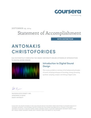 coursera.org
Statement of Accomplishment
WITH DISTINCTION
SEPTEMBER 29, 2014
ANTONAKIS
CHRISTOFORIDES
HAS SUCCESSFULLY COMPLETED THE EMORY UNIVERSITY ONLINE OFFERING OF INTRODUCTION
TO DIGITAL SOUND DESIGN
Introduction to Digital Sound
Design
This course provided an overview of the fundamental principles
of sound, including techniques of recording, mixing, processing,
synthesis, sampling, analysis, and editing of digital audio.
PROFESSOR STEVE EVERETT, DMA
DEPARTMENT OF MUSIC
EMORY UNIVERSITY
PLEASE NOTE: THE ONLINE OFFERING OF THIS CLASS DOES NOT REFLECT THE ENTIRE CURRICULUM OFFERED TO STUDENTS ENROLLED AT
THE EMORY UNIVERSITY. THIS STATEMENT DOES NOT AFFIRM THAT THIS STUDENT WAS ENROLLED AS A STUDENT AT THE EMORY
UNIVERSITY IN ANY WAY. IT DOES NOT CONFER A EMORY UNIVERSITY GRADE; IT DOES NOT CONFER EMORY UNIVERSITY CREDIT; IT DOES
NOT CONFER A EMORY UNIVERSITY DEGREE; AND IT DOES NOT VERIFY THE IDENTITY OF THE STUDENT.
 