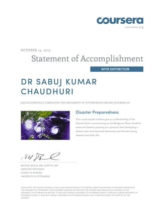 coursera.org
Statement of Accomplishment
WITH DISTINCTION
OCTOBER 14, 2013
DR SABUJ KUMAR
CHAUDHURI
HAS SUCCESSFULLY COMPLETED THE UNIVERSITY OF PITTSBURGH'S ONLINE OFFERING OF
Disaster Preparedness
This course helped students gain an understanding of the
Disaster Cycle, concentrating on the Mitigation Phase. Students
examined disaster planning on a personal level developing a
disaster plan and examined Awareness and Attitude during
disasters and daily life.
MICHAEL BEACH, DNP, ACNP-BC, PNP
ASSISTANT PROFESSOR
SCHOOL OF NURSING
UNIVERSITY OF PITTSBURGH
PLEASE NOTE: THE ONLINE OFFERING OF THIS CLASS DOES NOT REFLECT THE ENTIRE CURRICULUM OFFERED TO STUDENTS ENROLLED AT
THE UNIVERSITY OF PITTSBURGH. THIS STATEMENT DOES NOT AFFIRM THAT THIS STUDENT WAS ENROLLED AS A STUDENT AT THE
UNIVERSITY OF PITTSBURGH IN ANY WAY. IT DOES NOT CONFER A UNIVERSITY OF PITTSBURGH GRADE; IT DOES NOT CONFER UNIVERSITY OF
PITTSBURGH CREDIT; IT DOES NOT CONFER A UNIVERSITY OF PITTSBURGH DEGREE; AND IT DOES NOT VERIFY THE IDENTITY OF THE
STUDENT."
 