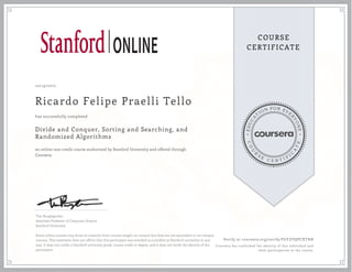 EDUCA
T
ION FOR EVE
R
YONE
CO
U
R
S
E
C E R T I F
I
C
A
TE
COURSE
CERTIFICATE
10/19/2017
Ricardo Felipe Praelli Tello
Divide and Conquer, Sorting and Searching, and
Randomized Algorithms
an online non-credit course authorized by Stanford University and offered through
Coursera
has successfully completed
Tim Roughgarden
Associate Professor of Computer Science
Stanford University
Some online courses may draw on material from courses taught on-campus but they are not equivalent to on-campus
courses. This statement does not affirm that this participant was enrolled as a student at Stanford university in any
way. It does not confer a Stanford university grade, course credit or degree, and it does not verify the identity of the
participant.
Verify at coursera.org/verify/F6YZVQPCXTHB
Coursera has confirmed the identity of this individual and
their participation in the course.
 