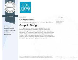 5 Courses
Fundamentals of Graphic
Design
Introduction to Typography
Introduction to Imagemaking
Ideas from the History of
Graphic Design
Brand New Brand
Michael Worthington
Faculty, Program in
Graphic Design
School of Art
06/29/2020
S M Nazmuz Sakib
has successfully completed the online, non-credit Specialization
Graphic Design
In this Specialization, learners were equipped with a set of
transferable formal and conceptual tools for “making and
communicating” in the field of graphic design. Learners were
exposed to the fundamental skills required to make sophisticated
graphic design: process, historical context, and communication
through image making and typography. Learners completed a
capstone project that applies the skills of each course in a finished
branding project suitable for a professional portfolio.
The online specialization named in this certificate may draw on material from courses taught on-campus, but the included
courses are not equivalent to on-campus courses. Participation in this online specialization does not constitute enrollment at
this university. This certificate does not confer a University grade, course credit or degree, and it does not verify the identity of
the learner.
Verify this certificate at:
coursera.org/verify/specialization/DMDL8D5YZCAW
 