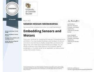 4 Courses
Sensors and Sensor Circuit
Design
Motors and Motor Control
Circuits
Pressure, Force, Motion, and
Humidity Sensors
Sensor Manufacturing and
Process Control
Jay Mendelson
Instructor, Electrical,
Computer, and Energy
Engineering
University of Colorado
Boulder
James Zweighaft
Instructor, Electrical,
Computer, and Energy
Engineering
University of Colorado
Boulder
May 4, 2021
NEMESH HESHAN WEERAWARNA
has successfully completed the online, non-credit Specialization
Embedding Sensors and
Motors
This is your certiﬁcate for mastering the material in Embedding Sensor
and Motors. You have studied the physics and hardware of sensors
and motors, learned how to amplify, sample, ﬁlter and linearize the
signal chain, and create the circuit schematic accordingly. You can
specify a thermal, rotary, ﬂow, pressure, force, position, velocity,
acceleration, or humidity sensor for an application, as well as a wide
variety of AC and DC motors.
The online specialization named in this certiﬁcate may draw on material from courses taught on-campus, but the included
courses are not equivalent to on-campus courses. Participation in this online specialization does not constitute enrollment
at this university. This certiﬁcate does not confer a University grade, course credit or degree, and it does not verify the
identity of the learner.
Verify this certiﬁcate at:
coursera.org/verify/specialization/EELQE3PN7P5V
 