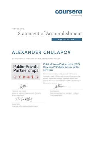 coursera.org
Statement of Accomplishment
WITH DISTINCTION
JULY 14, 2015
ALEXANDER CHULAPOV
HAS SUCCESSFULLY COMPLETED THE WORLD BANK GROUP'S MOOC ON
Public-Private Partnerships (PPP):
How can PPPs help deliver better
services?
Governments around the world, especially in developing
countries, struggle to develop and maintain infrastructure that
supports national and economic growth and delivers basic
services. This course outlined the role of PPPs in the delivery of
infrastructure services.
FERNANDA RUIZ NUÑEZ
SENIOR INFRASTRUCTURE ECONOMIST, PPP GROUP,
WORLD BANK GROUP
JANE JAMIESON
SENIOR INFRASTRUCTURE SPECIALIST, PPP GROUP,
WORLD BANK GROUP
DIANNE RUDO
PRINCIPAL, RUDO INTERNATIONAL ADVISORS
 