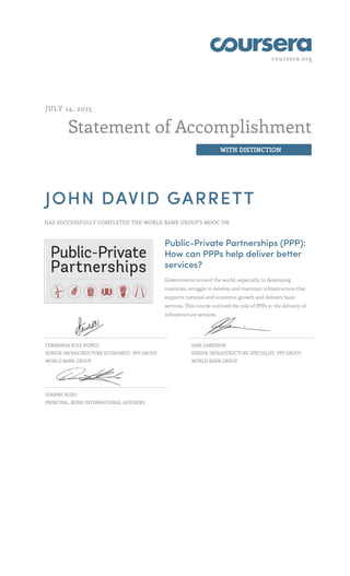 coursera.org
Statement of Accomplishment
WITH DISTINCTION
JULY 14, 2015
JOHN DAVID GARRETT
HAS SUCCESSFULLY COMPLETED THE WORLD BANK GROUP'S MOOC ON
Public-Private Partnerships (PPP):
How can PPPs help deliver better
services?
Governments around the world, especially in developing
countries, struggle to develop and maintain infrastructure that
supports national and economic growth and delivers basic
services. This course outlined the role of PPPs in the delivery of
infrastructure services.
FERNANDA RUIZ NUÑEZ
SENIOR INFRASTRUCTURE ECONOMIST, PPP GROUP,
WORLD BANK GROUP
JANE JAMIESON
SENIOR INFRASTRUCTURE SPECIALIST, PPP GROUP,
WORLD BANK GROUP
DIANNE RUDO
PRINCIPAL, RUDO INTERNATIONAL ADVISORS
 