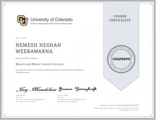 A pr 11, 2021
NEMESH HESHAN
WEERAWARNA
Motors and Motor Control Circuits
an online non-credit course authorized by University of Colorado Boulder and offered
through Coursera
has successfully completed
Jay Mendelson
Instructor
Electrical, Computer, & Energy Engineering
University of Colorado Boulder
James Zweighaft
Instructor
Electrical, Computer, & Energy Engineering
University of Colorado Boulder
Verify at coursera.org/verify/EKWY44CHF9EJ
  Cour ser a has confir med the identity of this individual and their
par ticipation in the cour se.
 