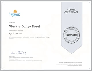 EDUCA
T
ION FOR EVE
R
YONE
CO
U
R
S
E
C E R T I F
I
C
A
TE
COURSE
CERTIFICATE
12/04/2018
Vievara Dungo Rosel
Age of Jefferson
an online non-credit course authorized by University of Virginia and offered through
Coursera
has successfully completed
Peter S. Onuf
Thomas Jefferson Memorial Foundation Professor, Emeritus
University of Virginia
Senior Research Fellow, Robert H. Smith International Center for Jefferson Studies
Verify at coursera.org/verify/EKYXUU5D432Y
Coursera has confirmed the identity of this individual and
their participation in the course.
 