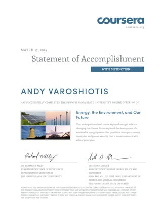 coursera.org
Statement of Accomplishment
WITH DISTINCTION
MARCH 17, 2014
ANDY VAROSHIOTIS
HAS SUCCESSFULLY COMPLETED THE PENNSYLVANIA STATE UNIVERSITY'S ONLINE OFFERING OF
Energy, the Environment, and Our
Future
This undergraduate level course explored energy's role in a
changing the climate. It also explored the development of a
sustainable energy systems that provides a stronger economy,
more jobs, and greater security that is more consistent with
ethical principles.
DR. RICHARD B. ALLEY
EVAN PUGH PROFESSOR OF GEOSCIENCES
DEPARTMENT OF GEOSCIENCES
THE PENNSYLVANIA STATE UNIVERSITY
DR. SETH BLUMSACK
ASSOCIATE PROFESSOR OF ENERGY POLICY AND
ECONOMICS
JOHN AND WILLIE LEONE FAMILY DEPARTMENT OF
ENERGY AND MINERAL ENGIEERING
THE PENNSYLVANIA STATE UNIVERSITY
PLEASE NOTE: THE ONLINE OFFERING OF THIS CLASS DOES NOT REFLECT THE ENTIRE CURRICULUM OFFERED TO STUDENTS ENROLLED AT
THE PENNSYLVANIA STATE UNIVERSITY. THIS STATEMENT DOES NOT AFFIRM THAT THIS STUDENT WAS ENROLLED AS A STUDENT AT THE
PENNSYLVANIA STATE UNIVERSITY IN ANY WAY. IT DOES NOT CONFER A PENNSYLVANIA STATE UNIVERSITY GRADE; IT DOES NOT CONFER
PENNSYLVANIA STATE UNIVERSITY CREDIT; IT DOES NOT CONFER A PENNSYLVANIA STATE UNIVERSITY DEGREE; AND IT DOES NOT VERIFY
THE IDENTITY OF THE STUDENT.
 