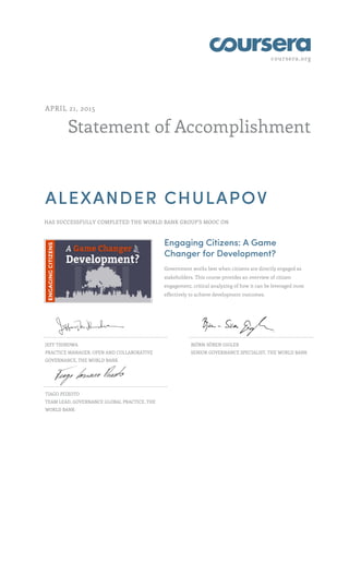 coursera.org
Statement of Accomplishment
APRIL 21, 2015
ALEXANDER CHULAPOV
HAS SUCCESSFULLY COMPLETED THE WORLD BANK GROUP'S MOOC ON
Engaging Citizens: A Game
Changer for Development?
Government works best when citizens are directly engaged as
stakeholders. This course provides an overview of citizen
engagement, critical analyzing of how it can be leveraged most
effectively to achieve development outcomes.
JEFF THINDWA
PRACTICE MANAGER, OPEN AND COLLABORATIVE
GOVERNANCE, THE WORLD BANK
BJÖRN-SÖREN GIGLER
SENIOR GOVERNANCE SPECIALIST, THE WORLD BANK
TIAGO PEIXOTO
TEAM LEAD, GOVERNANCE GLOBAL PRACTICE, THE
WORLD BANK
 