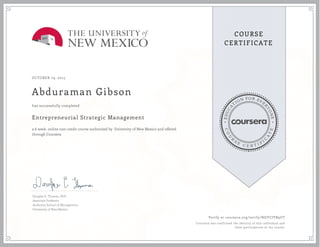 EDUCA
T
ION FOR EVE
R
YONE
CO
U
R
S
E
C E R T I F
I
C
A
TE
COURSE
CERTIFICATE
OCTOBER 29, 2015
Abduraman Gibson
Entrepreneurial Strategic Management
a 6 week online non-credit course authorized by University of New Mexico and offered
through Coursera
has successfully completed
Douglas E. Thomas, PhD
Associate Professor
Anderson School of Management
University of New Mexico
Verify at coursera.org/verify/NGYCJVB9UT
Coursera has confirmed the identity of this individual and
their participation in the course.
 