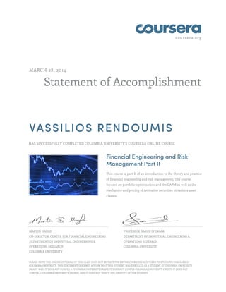 coursera.org
Statement of Accomplishment
MARCH 28, 2014
VASSILIOS RENDOUMIS
HAS SUCCESSFULLY COMPLETED COLUMBIA UNIVERSITY'S COURSERA ONLINE COURSE
Financial Engineering and Risk
Management Part II
This course is part II of an introduction to the theory and practice
of financial engineering and risk management. The course
focused on portfolio optimization and the CAPM as well as the
mechanics and pricing of derivative securities in various asset
classes.
MARTIN HAUGH
CO-DIRECTOR, CENTER FOR FINANCIAL ENGINEERING
DEPARTMENT OF INDUSTRIAL ENGINEERING &
OPERATIONS RESEARCH
COLUMBIA UNIVERSITY
PROFESSOR GARUD IYENGAR
DEPARTMENT OF INDUSTRIAL ENGINEERING &
OPERATIONS RESEARCH
COLUMBIA UNIVERSITY
PLEASE NOTE: THE ONLINE OFFERING OF THIS CLASS DOES NOT REFLECT THE ENTIRE CURRICULUM OFFERED TO STUDENTS ENROLLED AT
COLUMBIA UNIVERSITY. THIS STATEMENT DOES NOT AFFIRM THAT THIS STUDENT WAS ENROLLED AS A STUDENT AT COLUMBIA UNIVERSITY
IN ANY WAY. IT DOES NOT CONFER A COLUMBIA UNIVERSITY GRADE; IT DOES NOT CONFER COLUMBIA UNIVERSITY CREDIT; IT DOES NOT
CONFER A COLUMBIA UNIVERSITY DEGREE; AND IT DOES NOT VERIFY THE IDENTITY OF THE STUDENT.
 