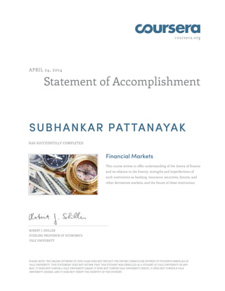 coursera.org
Statement of Accomplishment
APRIL 24, 2014
SUBHANKAR PATTANAYAK
HAS SUCCESSFULLY COMPLETED
Financial Markets
This course strives to offer understanding of the theory of finance
and its relation to the history, strengths and imperfections of
such institutions as banking, insurance, securities, futures, and
other derivatives markets, and the future of these institutions.
ROBERT J. SHILLER
STERLING PROFESSOR OF ECONOMICS
YALE UNIVERSITY
PLEASE NOTE: THE ONLINE OFFERING OF THIS CLASS DOES NOT REFLECT THE ENTIRE CURRICULUM OFFERED TO STUDENTS ENROLLED AT
YALE UNIVERSITY. THIS STATEMENT DOES NOT AFFIRM THAT THIS STUDENT WAS ENROLLED AS A STUDENT AT YALE UNIVERSITY IN ANY
WAY. IT DOES NOT CONFER A YALE UNIVERSITY GRADE; IT DOES NOT CONFER YALE UNIVERSITY CREDIT; IT DOES NOT CONFER A YALE
UNIVERSITY DEGREE; AND IT DOES NOT VERIFY THE IDENTITY OF THE STUDENT.
 