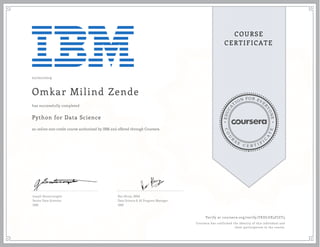 EDUCA
T
ION FOR EVE
R
YONE
CO
U
R
S
E
C E R T I F
I
C
A
TE
COURSE
CERTIFICATE
02/02/2019
Omkar Milind Zende
Python for Data Science
an online non-credit course authorized by IBM and offered through Coursera
has successfully completed
Joseph Santarcangelo
Senior Data Scientist
IBM
Rav Ahuja, MBA
Data Science & AI Program Manager,
IBM
Verify at coursera.org/verify/FKDLUX3FJZT3
Coursera has confirmed the identity of this individual and
their participation in the course.
 