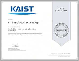 EDUCA
T
ION FOR EVE
R
YONE
CO
U
R
S
E
C E R T I F
I
C
A
TE
COURSE
CERTIFICATE
10/14/2017
S Thangkhanlen Haokip
Supply Chain Management: A Learning
Perspective
an online non-credit course authorized by Korea Advanced Institute of Science and
Technology and offered through Coursera
has successfully completed
Professor Bowon Kim, DBA
School of Management Engineering
Korea Advanced Institute of Science and Technology
Verify at coursera.org/verify/FUL27Q63K2DF
Coursera has confirmed the identity of this individual and
their participation in the course.
 