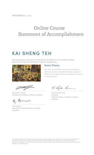 Online Course
Statement of Accomplishment
NOVEMBER 16, 2015
KAI SHENG TEH
HAS SUCCESSFULLY COMPLETED A FREE ONLINE OFFERING OF THE FOLLOWING COURSE
PROVIDED BY STANFORD UNIVERSITY THROUGH COURSERA INC.
Game Theory
This course on Game Theory covers notions of equilibrium,
dominance, normal and extensive form games, and games of
complete and incomplete information, as well as an introduction
to cooperative games.
MATTHEW O. JACKSON
PROFESSOR OF ECONOMICS, STANFORD UNIVERSITY
KEVIN LEYTON-BROWN
PROFESSOR
COMPUTER SCIENCE, UNIVERSITY OF BRITISH
COLUMBIA
YOAV SHOHAM
PROFESSOR OF COMPUTER SCIENCE, STANFORD
UNIVERSITY
PLEASE NOTE: SOME ONLINE COURSES MAY DRAW ON MATERIAL FROM COURSES TAUGHT ON CAMPUS BUT THEY ARE NOT EQUIVALENT TO
ON-CAMPUS COURSES. THIS STATEMENT DOES NOT AFFIRM THAT THIS PARTICIPANT WAS ENROLLED AS A STUDENT AT STANFORD
UNIVERSITY IN ANY WAY. IT DOES NOT CONFER A STANFORD UNIVERSITY GRADE, COURSE CREDIT OR DEGREE, AND IT DOES NOT VERIFY THE
IDENTITY OF THE PARTICIPANT.
 