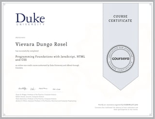 EDUCA
T
ION FOR EVE
R
YONE
CO
U
R
S
E
C E R T I F
I
C
A
TE
COURSE
CERTIFICATE
06/07/2017
Vievara Dungo Rosel
Programming Foundations with JavaScript, HTML
and CSS
an online non-credit course authorized by Duke University and offered through
Coursera
has successfully completed
Susan H. Rodger, Professor of the Practice, Computer Science
Robert Duvall, Lecturer, Computer Science
Owen Astrachan, Professor of the Practice, Computer Science
Andrew D. Hilton, Assistant Professor of the Practice, Electrical and Computer Engineering
Verify at coursera.org/verify/GAMSW3ZFL3KA
Coursera has confirmed the identity of this individual and
their participation in the course.
 