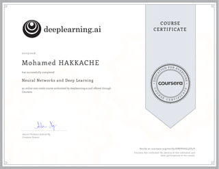 EDUCA
T
ION FOR EVE
R
YONE
CO
U
R
S
E
C E R T I F
I
C
A
TE
COURSE
CERTIFICATE
07/03/2018
Mohamed HAKKACHE
Neural Networks and Deep Learning
an online non-credit course authorized by deeplearning.ai and offered through
Coursera
has successfully completed
Adjunct Professor Andrew Ng
Computer Science
Verify at coursera.org/verify/GBVPUGG5ZF5V
Coursera has confirmed the identity of this individual and
their participation in the course.
 
