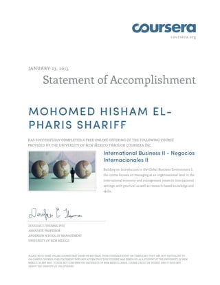 coursera.org
Statement of Accomplishment
JANUARY 23, 2015
MOHOMED HISHAM EL-
PHARIS SHARIFF
HAS SUCCESSFULLY COMPLETED A FREE ONLINE OFFERING OF THE FOLLOWING COURSE
PROVIDED BY THE UNIVERSITY OF NEW MEXICO THROUGH COURSERA INC.
International Business II - Negocios
Internacionales II
Building on Introduction to the Global Business Environment I,
the course focuses on managing at an organizational level in the
international economy and management issues in international
settings, with practical as well as research-based knowledge and
skills.
DOUGLAS E. THOMAS, PHD
ASSOCIATE PROFESSOR
ANDERSON SCHOOL OF MANAGEMENT
UNIVERSITY OF NEW MEXICO
PLEASE NOTE: SOME ONLINE COURSES MAY DRAW ON MATERIAL FROM COURSES TAUGHT ON CAMPUS BUT THEY ARE NOT EQUIVALENT TO
ON-CAMPUS COURSES. THIS STATEMENT DOES NOT AFFIRM THAT THIS STUDENT WAS ENROLLED AS A STUDENT AT THE UNIVERSITY OF NEW
MEXICO IN ANY WAY. IT DOES NOT CONFER A THE UNIVERSITY OF NEW MEXICO GRADE, COURSE CREDIT OR DEGREE, AND IT DOES NOT
VERIFY THE IDENTITY OF THE STUDENT.
 