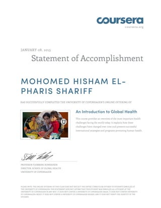 coursera.org
Statement of Accomplishment
JANUARY 08, 2015
MOHOMED HISHAM EL-
PHARIS SHARIFF
HAS SUCCESSFULLY COMPLETED THE UNIVERSITY OF COPENHAGEN'S ONLINE OFFERING OF
An Introduction to Global Health
This course provides an overview of the most important health
challenges facing the world today. It explains how these
challenges have changed over time and presents successful
international strategies and programs promoting human health.
PROFESSOR FLEMMING KONRADSEN
DIRECTOR, SCHOOL OF GLOBAL HEALTH
UNIVERSITY OF COPENHAGEN
PLEASE NOTE: THE ONLINE OFFERING OF THIS CLASS DOES NOT REFLECT THE ENTIRE CURRICULUM OFFERED TO STUDENTS ENROLLED AT
THE UNIVERSITY OF COPENHAGEN. THIS STATEMENT DOES NOT AFFIRM THAT THIS STUDENT WAS ENROLLED AS A STUDENT AT THE
UNIVERSITY OF COPENHAGEN IN ANY WAY. IT DOES NOT CONFER A UNIVERSITY OF COPENHAGEN GRADE; IT DOES NOT CONFER UNIVERSITY
OF COPENHAGEN CREDIT; IT DOES NOT CONFER A UNIVERSITY OF COPENHAGEN DEGREE; AND IT DOES NOT VERIFY THE IDENTITY OF THE
STUDENT.
 