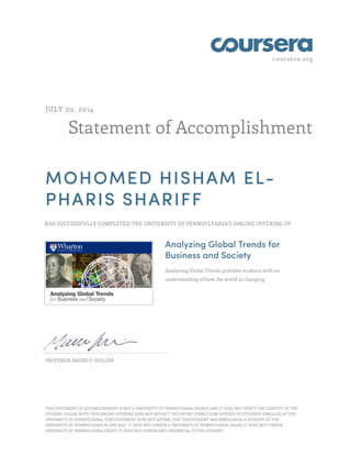 coursera.org 
JULY 02, 2014 
Statement of Accomplishment 
MOHOMED HISHAM EL-PHARIS 
SHARIFF 
HAS SUCCESSFULLY COMPLETED THE UNIVERSITY OF PENNSYLVANIA'S ONLINE OFFERING OF 
Analyzing Global Trends for 
Business and Society 
Analyzing Global Trends provides students with an 
understanding of how the world is changing. 
PROFESSOR MAURO F. GUILLÉN 
THIS STATEMENT OF ACCOMPLISHMENT IS NOT A UNIVERSITY OF PENNSYLVANIA DEGREE; AND IT DOES NOT VERIFY THE IDENTITY OF THE 
STUDENT; PLEASE NOTE: THIS ONLINE OFFERING DOES NOT REFLECT THE ENTIRE CURRICULUM OFFERED TO STUDENTS ENROLLED AT THE 
UNIVERSITY OF PENNSYLVANIA. THIS STATEMENT DOES NOT AFFIRM THAT THIS STUDENT WAS ENROLLED AS A STUDENT AT THE 
UNIVERSITY OF PENNSYLVANIA IN ANY WAY. IT DOES NOT CONFER A UNIVERSITY OF PENNSYLVANIA GRADE; IT DOES NOT CONFER 
UNIVERSITY OF PENNSYLVANIA CREDIT; IT DOES NOT CONFER ANY CREDENTIAL TO THE STUDENT. 
