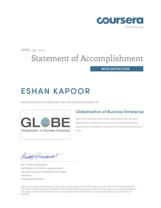 coursera.org
Statement of Accomplishment
WITH DISTINCTION
APRIL 09, 2014
ESHAN KAPOOR
HAS SUCCESSFULLY COMPLETED THE IESE ONLINE OFFERING OF
Globalization of Business Enterprise
This course debunks some of the many myths that surround
globalization, looks at its actual structure, and discusses the
implications for markets, companies and the people who work in
them.
PROF. PANKAJ GHEMAWAT
PROFESSOR OF STRATEGIC MANAGEMENT
ANSELMO RUBIRALTA PROFESSOR OF GLOBAL
STRATEGY
IESE BUSINESS SCHOOL
PLEASE NOTE: THE ONLINE OFFERING OF THIS CLASS DOES NOT REFLECT THE ENTIRE CURRICULUM OFFERED TO STUDENTS ENROLLED AT
IESE. THIS STATEMENT DOES NOT AFFIRM THAT THIS STUDENT WAS ENROLLED AS A STUDENT AT IESE IN ANY WAY. IT DOES NOT CONFER A
IESE GRADE; IT DOES NOT CONFER IESE CREDIT; IT DOES NOT CONFER A IESE DEGREE; AND IT DOES NOT VERIFY THE IDENTITY OF THE
STUDENT.
 