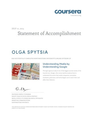 coursera.org
Statement of Accomplishment
JULY 17, 2014
OLGA SPYTSIA
HAS SUCCESSFULLY COMPLETED NORTHWESTERN UNIVERSITY'S ONLINE OFFERING OF
Understanding Media by
Understanding Google
Through rigorous study of one of the biggest success stories of the
Internet era--Google--this course teaches students how to
understand the tactics that media companies, journalists,
marketers, politicians, and technologists use to reach them and
affect their behavior.
PROFESSOR OWEN R. YOUNGMAN
KNIGHT CHAIR IN DIGITAL MEDIA STRATEGY
MEDILL SCHOOL OF JOURNALISM, MEDIA, INTEGRATED
MARKETING COMMUNICATIONS
NORTHWESTERN UNIVERSITY
THIS CERTIFICATE DOES NOT CONFER NORTHWESTERN UNIVERSITY CREDIT OR STUDENT STATUS. COURSERA HAS NOT VERIFIED THE
IDENTITY OF THIS STUDENT.
 