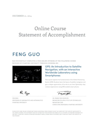 Online Course
Statement of Accomplishment
DECEMBER 21, 2014
FENG GUO
HAS SUCCESSFULLY COMPLETED A FREE ONLINE OFFERING OF THE FOLLOWING COURSE
PROVIDED BY STANFORD UNIVERSITY THROUGH COURSERA INC.
GPS: An Introduction to Satellite
Navigation, with an interactive
Worldwide Laboratory using
Smartphones
This course explores the fundamentals of the Global Positioning
System (GPS). Students learn the basics of satellite navigation and
gain a deeper appreciation of its role in our lives. Optionally, they
conduct experiments using GPS-enabled smart phones.
PER ENGE
PROFESSOR OF AERONAUTICS AND ASTRONAUTICS
STANFORD UNIVERSITY
DR. FRANK VAN DIGGELEN
BROADCOM FELLOW & VP OF GPS TECHNOLOGY,
BROADCOM CORP.
CONSULTING PROFESSOR, STANFORD UNIVERSITY
PLEASE NOTE: SOME ONLINE COURSES MAY DRAW ON MATERIAL FROM COURSES TAUGHT ON CAMPUS BUT THEY ARE NOT EQUIVALENT TO
ON-CAMPUS COURSES. THIS STATEMENT DOES NOT AFFIRM THAT THIS STUDENT WAS ENROLLED AS A STUDENT AT STANFORD UNIVERSITY IN
ANY WAY. IT DOES NOT CONFER A STANFORD UNIVERSITY GRADE, COURSE CREDIT OR DEGREE, AND IT DOES NOT VERIFY THE IDENTITY OF
THE STUDENT.
 