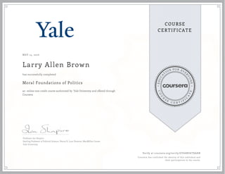 EDUCA
T
ION FOR EVE
R
YONE
CO
U
R
S
E
C E R T I F
I
C
A
TE
COURSE
CERTIFICATE
MAY 14, 2016
Larry Allen Brown
Moral Foundations of Politics
an online non-credit course authorized by Yale University and offered through
Coursera
has successfully completed
Professor Ian Shapiro
Sterling Professor of Political Science, Henry R. Luce Director, MacMillan Center
Yale University
Verify at coursera.org/verify/GY66NU6TXAHB
Coursera has confirmed the identity of this individual and
their participation in the course.
 
