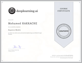 EDUCA
T
ION FOR EVE
R
YONE
CO
U
R
S
E
C E R T I F
I
C
A
TE
COURSE
CERTIFICATE
07/25/2018
Mohamed HAKKACHE
Sequence Models
an online non-credit course authorized by deeplearning.ai and offered through
Coursera
has successfully completed
Adjunct Professor Andrew Ng
Computer Science
Verify at coursera.org/verify/H8593MYHQZH9
Coursera has confirmed the identity of this individual and
their participation in the course.
 