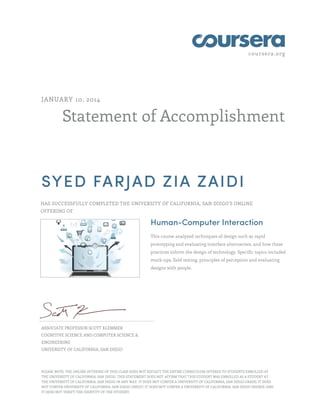 coursera.org 
JANUARY 10, 2014 
Statement of Accomplishment 
SYED FARJAD ZIA ZAIDI 
HAS SUCCESSFULLY COMPLETED THE UNIVERSITY OF CALIFORNIA, SAN DIEGO'S ONLINE 
OFFERING OF 
Human-Computer Interaction 
This course analyzed techniques of design such as rapid 
prototyping and evaluating interface alternatives, and how these 
practices inform the design of technology. Specific topics included 
mock-ups, field testing, principles of perception and evaluating 
designs with people. 
ASSOCIATE PROFESSOR SCOTT KLEMMER 
COGNITIVE SCIENCE AND COMPUTER SCIENCE & 
ENGINEERING 
UNIVERSITY OF CALIFORNIA, SAN DIEGO 
PLEASE NOTE: THE ONLINE OFFERING OF THIS CLASS DOES NOT REFLECT THE ENTIRE CURRICULUM OFFERED TO STUDENTS ENROLLED AT 
THE UNIVERSITY OF CALIFORNIA, SAN DIEGO. THIS STATEMENT DOES NOT AFFIRM THAT THIS STUDENT WAS ENROLLED AS A STUDENT AT 
THE UNIVERSITY OF CALIFORNIA, SAN DIEGO IN ANY WAY. IT DOES NOT CONFER A UNIVERSITY OF CALIFORNIA, SAN DIEGO GRADE; IT DOES 
NOT CONFER UNIVERSITY OF CALIFORNIA, SAN DIEGO CREDIT; IT DOES NOT CONFER A UNIVERSITY OF CALIFORNIA, SAN DIEGO DEGREE; AND 
IT DOES NOT VERIFY THE IDENTITY OF THE STUDENT. 
