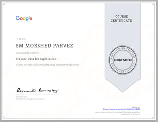 J ul 28 , 2022
SM MORSHED PARVEZ
Prepare Data for Exploration
an online non-credit course authorized by Google and offered through Coursera
has successfully completed
Amanda Brophy
Global Director of Google Career Certi cates
Verify at:
https://coursera.org/verify/HGLL74XUB556
Cour ser a has confir med the identity of this individual and their
par ticipation in the cour se.
 