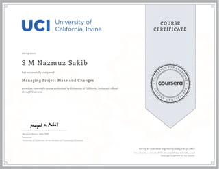 EDUCA
T
ION FOR EVE
R
YONE
CO
U
R
S
E
C E R T I F
I
C
A
TE
COURSE
CERTIFICATE
06/29/2020
S M Nazmuz Sakib
Managing Project Risks and Changes
an online non-credit course authorized by University of California, Irvine and offered
through Coursera
has successfully completed
Margaret Meloni, MBA, PMP
Instructor
University of California, Irvine Division of Continuing Education
Verify at coursera.org/verify/HNQYML3ES8GF
Coursera has confirmed the identity of this individual and
their participation in the course.
 
