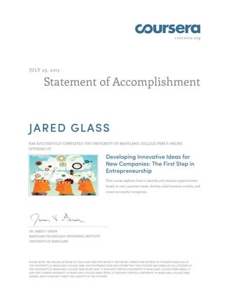 coursera.org

JULY 29, 2013

Statement of Accomplishment

JARED GLASS
HAS SUCCESSFULLY COMPLETED THE UNIVERSITY OF MARYLAND, COLLEGE PARK'S ONLINE
OFFERING OF

Developing Innovative Ideas for
New Companies: The First Step in
Entrepreneurship
This course explores how to identify and evaluate opportunities
based on real customer needs, develop solid business models, and
create successful companies.

DR. JAMES V. GREEN
MARYLAND TECHNOLOGY ENTERPRISE INSTITUTE
UNIVERSITY OF MARYLAND

PLEASE NOTE: THE ONLINE OFFERING OF THIS CLASS DOES NOT REFLECT THE ENTIRE CURRICULUM OFFERED TO STUDENTS ENROLLED AT
THE UNIVERSITY OF MARYLAND, COLLEGE PARK. THIS STATEMENT DOES NOT AFFIRM THAT THIS STUDENT WAS ENROLLED AS A STUDENT AT
THE UNIVERSITY OF MARYLAND, COLLEGE PARK IN ANY WAY. IT DOES NOT CONFER A UNIVERSITY OF MARYLAND, COLLEGE PARK GRADE; IT
DOES NOT CONFER UNIVERSITY OF MARYLAND, COLLEGE PARK CREDIT; IT DOES NOT CONFER A UNIVERSITY OF MARYLAND, COLLEGE PARK
DEGREE; AND IT DOES NOT VERIFY THE IDENTITY OF THE STUDENT.

 