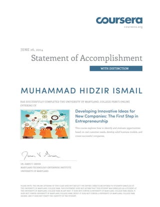coursera.org
Statement of Accomplishment
WITH DISTINCTION
JUNE 26, 2014
MUHAMMAD HIDZIR ISMAIL
HAS SUCCESSFULLY COMPLETED THE UNIVERSITY OF MARYLAND, COLLEGE PARK'S ONLINE
OFFERING OF
Developing Innovative Ideas for
New Companies: The First Step in
Entrepreneurship
This course explores how to identify and evaluate opportunities
based on real customer needs, develop solid business models, and
create successful companies.
DR. JAMES V. GREEN
MARYLAND TECHNOLOGY ENTERPRISE INSTITUTE
UNIVERSITY OF MARYLAND
PLEASE NOTE: THE ONLINE OFFERING OF THIS CLASS DOES NOT REFLECT THE ENTIRE CURRICULUM OFFERED TO STUDENTS ENROLLED AT
THE UNIVERSITY OF MARYLAND, COLLEGE PARK. THIS STATEMENT DOES NOT AFFIRM THAT THIS STUDENT WAS ENROLLED AS A STUDENT AT
THE UNIVERSITY OF MARYLAND, COLLEGE PARK IN ANY WAY. IT DOES NOT CONFER A UNIVERSITY OF MARYLAND, COLLEGE PARK GRADE; IT
DOES NOT CONFER UNIVERSITY OF MARYLAND, COLLEGE PARK CREDIT; IT DOES NOT CONFER A UNIVERSITY OF MARYLAND, COLLEGE PARK
DEGREE; AND IT DOES NOT VERIFY THE IDENTITY OF THE STUDENT.
 
